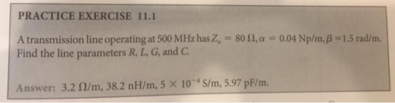 PRACTICE EXERCISE 11.1 A transmission line operating at 500 MHz has20-80 Ω, α Find the line parameters R, L, G, and C 0.04 Np/m, β 1.5 rad/m. (/m, 38.2 nH/m,5 x 10 S/m, 5.97 pF/ m. Answer: 3.2