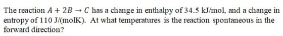 The reaction A + 2B → C has a change in enthalpy of 34.5 kJ/mol, and a change in entropy of 110 J/(molK). At what temperature