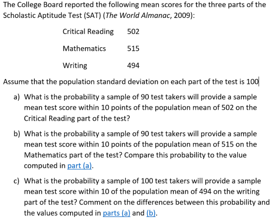 The College Board reported the following mean scores for the three parts of the Scholastic Aptitude Test (SAT) (The World Almanac, 2009): Critical Reading 502 Mathematics515 Writing 494 Assume that the population standard deviation on each part of the test is 10 a) What is the probability a sample of 90 test takers will provide a sample mean test score within 10 points of the population mean of 502 on the Critical Reading part of the test? b) What is the probability a sample of 90 test takers will provide a sample mean test score within 10 points of the population mean of 515 on the Mathematics part of the test? Compare this probability to the value computed in part (a). c) What is the probability a sample of 100 test takers will provide a sample mean test score within 10 of the population mean of 494 on the writing part of the test? Comment on the differences between this probability and the values computed in parts (al and (b).