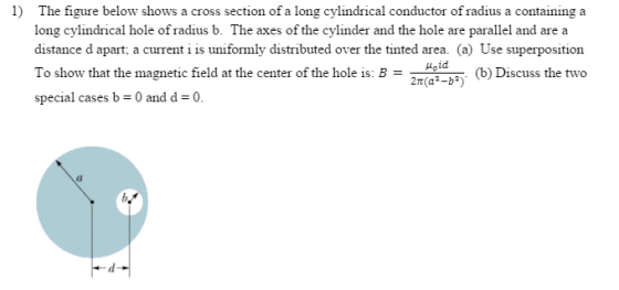 1) The figure below shows a cross section of a long cylindrical conductor of radius a containing a long cylindrical hole ofradius b. The axes of the cylinder and the hole are parallel and are a distance d apart; a current i is uniformly distributed over the tinted area. (a) Use superposition puoid To show that the magnetic field at the center of the hole is: B (b) Discuss the two special cases b 0 and d 0.