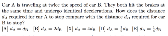 Car A is traveling at twice the speed of car B. They both hit the brakes at the same time and undergo identical decelerations