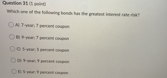Question 31 (1 point) Which one of the following bonds has the greatest interest rate risk? O A) 7-year; 7 percent coupon B)