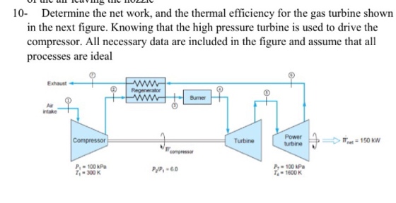 cl lcavg C 10 Determine the net work, and the thermal efficiency for the gas turbine shown in the next figure. Knowing that the high pressure turbine is used to drive the compressor. All necessary data are included in the figure and assume that all processes are ideal Exhaust Regenerator Burner Air ntake urbinen150Kw urbine Compressor Turbine P 100 kPa 300 K P-100 kPa -1600 K