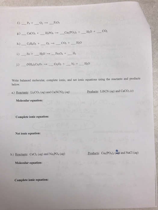 Write balanced molecular, complete ionic, and net ionic equations using the reactants and products below. a.) Reactants: Li,CO, (ag) and CalSCN)2 (ag) Products: LisCN (aq) and CaCO, () Molecular equation: Complete ionic equation: Net ionic equation Products: CaPO and NaCI (ap) b.) Reactants: CaCl (aq) and NayPOs (aq) Molecular equation Complete ionic equation: