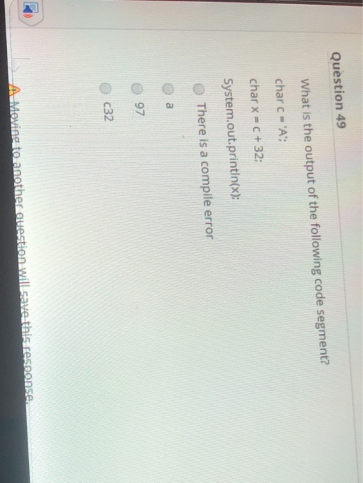 Question 49 What is the output of the following code segment? char c = A; char x = c +32: System.out.println(x); There is a