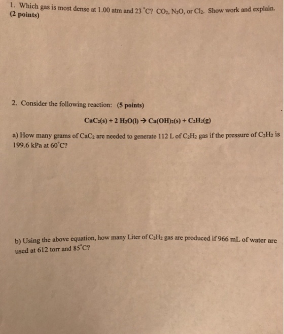 1. Which gas is most dense at 1.00 atm and 23·C? CO, (2 points) .N20, or Cla. Show work and explain. 2. Consider the following reaction: (5 points) CaC2(s) + 2 H2O(1) ? Ca(OH)2(s) + C2H2(g) a) How many grams of CaC2 are needed to generate 112 L of C2H2 gas if the pressure of CaHz is 199.6 kPa at 60 c? b) Using the above equation, how many Liter of CzHz gas are produced if 966 mL of water are used at 612 torr and 85°C?