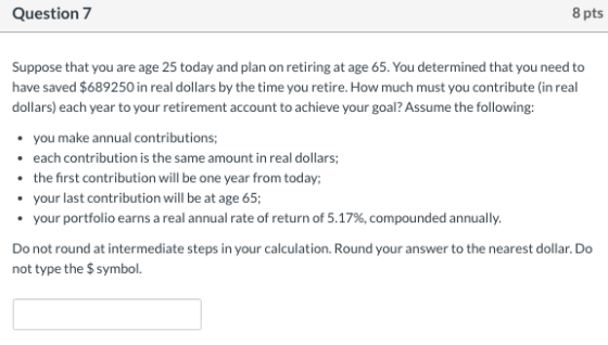 Question 7 8 pts Suppose that you are age 25 today and plan on retiring at age 65. You determined that you need to have saved