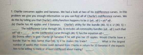 7. Charlie consumes apples and bananas. We had a look at two of his indifference curves. In this problem we give you enough information so you can find all of Charlies indifference curves. We do this by telling you that Charlies utility function happens to be U (XA, xB ) = xA* x8 (a) Charlie has 40 apples and 5 bananas. Charlies utility for the bundle (40, 5) is U (40 5)- The indifference curve through (40, 5) includes all commodity bundles (xA, xB) such that XA* x8 So the indifference curve through (40, 5) has the equation x8--. (b) Donna offers to give Charlie 15 bananas if he will give her 25 apples. Would Charlie have a bundle that he likes better than-(40, 5) if he makes this trade? What is the largest number of apples that Donna could demand from Charlie in return for 15 bananas if she expects him to be willing to trade or at least indifferent about trading?