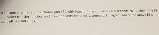 A PI controller has a proportional gain of 2 with integral time constant 0.5 seconds. Write down the Pl controller transfer function and draw the unity feedback system block diagram where the above Pl is controlling plant Gp (s).