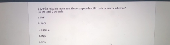 1. Are the solutions made from these compounds acidic, basic or neutral solutions? (10 pts total, 2 pts each) a. NaF b. RbC CSn(NO3) d. MgS e. Crla