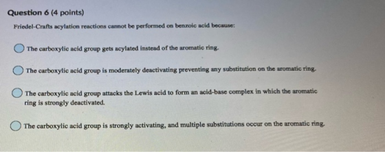 Question 6 (4 points) Friedel-Crafts acylation reactions cannot be performed on benzoic acid because: The carboxylic acid gro