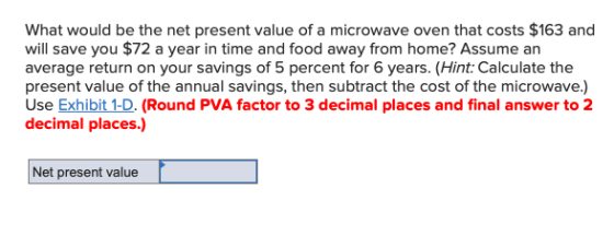 $163 a What would be the net present value of a microwave oven that costs $163 and will save you $72 a year in time and food away from home? Assume an average return on your savings of 5 percent for 6 years. (Hint: Calculate the present value of the annual savings, then subtract the cost of the microwave.) Use Exhibit 1-D. (Round PVA factor to 3 decimal places and final answer to 2 decimal places.) anual saw ot S dee Eshibi D f Net present value