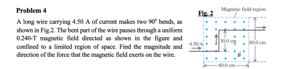Problem 4 Magnetic field region Fig. 2 A long wire carrying 4.50 A of current makes two 90° bends, as shown in Fig.2. The ben