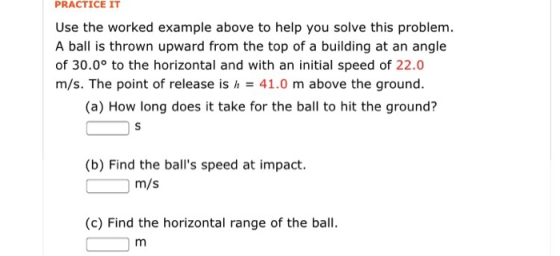 PRACTICE IT Use the worked example above to help you solve this problem A ball is thrown upward from the top of a building at an angle of 30.0° to the horizontal and with an initial speed of 22.0 m/s. The point of release is h41.0 m above the ground (a) How long does it take for the ball to hit the ground? (b) Find the balls speed at impact. m/s (c) Find the horizontal range of the ball