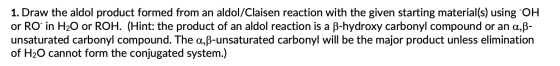 1. Draw the aldol product formed from an aldol/Claisen reaction with the given starting material(s) using OH or RO in H20 or