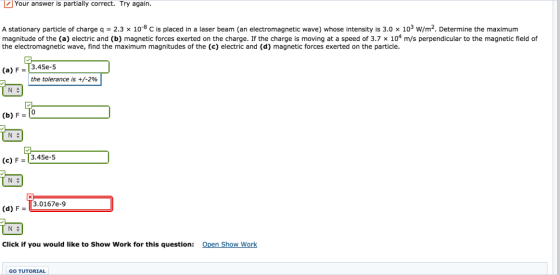 Your answer is partially correct. Try again. A stationary particle of charge q 2.3 x 10-8 C is placed in a laser beam (an electromagnetic wave) whose intensity is 3.0 x 103 w/m2. Determine the maximum magnitude of the (a) electric and (b) magnetic forces exerted on the charge. If the charge is moving at a speed of 3.7 x 104 m/s perpendicular to the magnetic field of the electromagnetic wave, find the maximum magnitudes of the (c) electric and (d) magnetic forces exerted on the particle. 3.45e-5 (a) the tolerance is +/-2% N (b) F N (c) F 3.45e-5 N 3.0167e-9 (d) F U N Click if you would like to show Work for this question Open Show Work GO TUTORIAL
