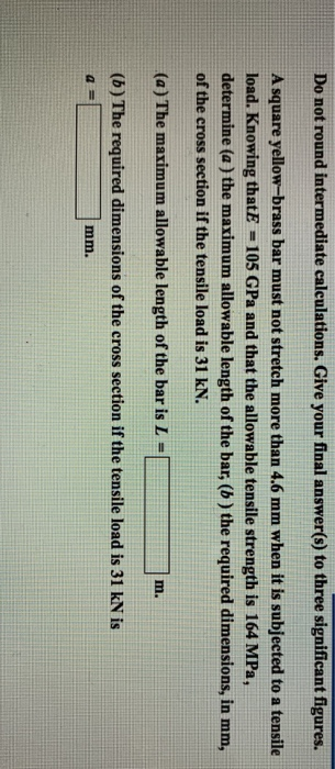 Do not round intermediate calculations. Give your final answer(s) to three significant figures. A square yellow-brass bar must not stretch more than 4.6 mm when it is subjected to a tensile load. Knowing thatE -105 GPa and that the allowable tensile strength is 164 MPa, determine (a ) the maximum allowable length of the bar, (b) the required dimensions, in mm, of the cross section if the tensile load is 31 kN. (a) The maximum allowable length of the bar is L- m. (b) The required dimensions of the cross section if the tensile load is 31 kN is