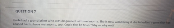 QUESTION 7 Linda had a grandfather who was diagnosed with melanoma. She is now wondering if she inherited a gene that has cau