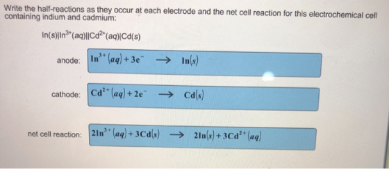 Write the half-reactions as they occur at each electrode and the net cell reaction for this electrochemical cell containing indium and cadmiunm anode: In (aa)+3eInls) cathode: Cd (aq)+2e cals) net cell reaction:21n (aq+3Cdls)2lnls)+3cd (aq)