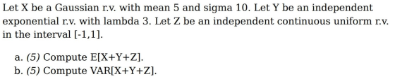 Let X be a Gaussian r.v. with mean 5 and sigma 10. Let Y be an independent exponential r.v. with lambda 3. Let Z be an indepe