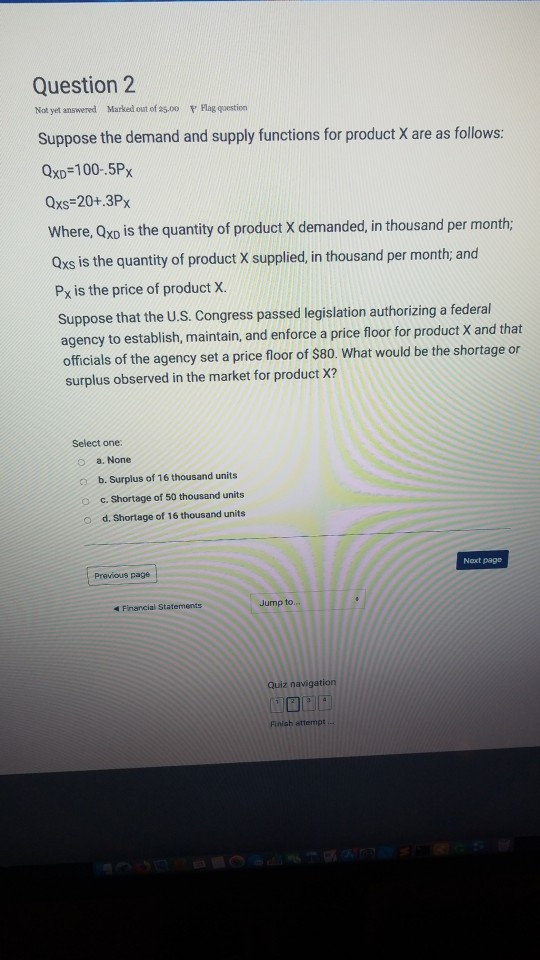 Question 2 Not yet answered Marked out of 25-00 v Hlag qoestion Suppose the demand and supply functions for product X are as follows: QxD-100-.5Px Qxs-20+.3Px Where, Qxo is the quantity of product X demanded, in thousand per month; Oxs is the quantity of product X supplied, in thousand per month, and Px is the price of product X. Suppose that the U.S. Congress passed legislation authorizing a federal agency to establish, maintain, and enforce a price floor for product X and that officials of the agency set a price floor of S80. What would be the shortage or surplus observed in the market for product X? Select one: o a. None o b. Surplus of 16 thousand units o c. Shortage of 50 thousand units , Shortage of 16 thousand units Noxt pag0 Previous page Jump to Quiz navigation Finish attempt