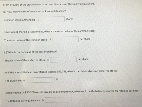 From a review of the stockholders equity section, answer the following questions. (a) How many shares of common stock are outstanding? Common stock outstanding shares (b) Assuming there is a stated value, what is the stated value of the common stock? The stated value of the common stock $ per share (c) What is the par value of the preferred stock? The par value of the preferred stock $ per share (d) If the annual dividend on preferred stock is $ 47.736, what is the dividend rate on preferred stock? The dividend rate (e) If dividends of $ 75,900 we re in arrears on preferred stock, what would be the balance reported for retained earnings? The Retained Earnings balance $