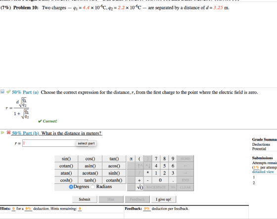 (7%) Problem 10: Two charges-q,-4.4x 10-6C-2-2.2x 10-6C-are separated by a distance of d-3.25 m 50% Part (a) Choose the correct expression for the distance, r, from the first charge to the point where the electric field is zero. 91 42 91 1 + Correct! Grade Summa Deductions Potential select part cos Submissions sin( cotanO asin0 atan)acotan() cosh)tanh) tanO t acosO Attempts remaii (1% per attemp detailed view cotanh0 0 END Degrees Radians DEL CLEAR Submit I give up! Hints: 0 for a 0% deduction. Hints remaining: 0 Feedback: 0% deduction per feedback