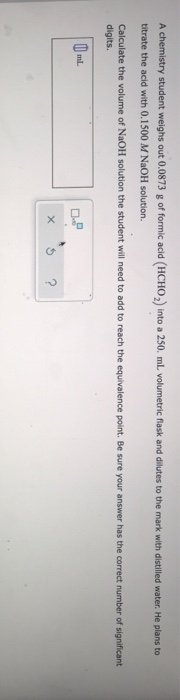 A chemistry student weighs out 0.0873 g of formic acid (HCHO) into a 250. ml. volumetric flask and dilutes to the mark with d