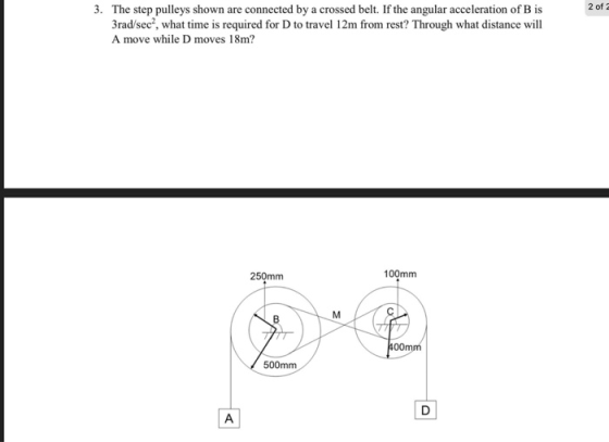 3. The step pulleys shown are connected by a crossed belt. If the angular acceleration of B is 2 ofa 3rad/sec, what time is required for D to travel 12m from rest? Through what distance will A move while D moves 18m? 250mm 100mm 400mm 500mm