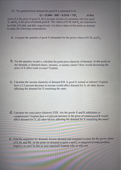 Q3. The general linear demand for good X is estimated to be Q = 25,000 - 80P-0.25M + 72P (6 Pts) where P is the price of good