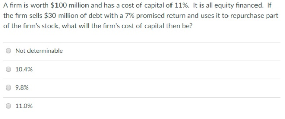 A firm is worth $100 million and has a cost of capital of 11%. It is all equity financed. If the firm sells $30 million of debt with a 7% promised return and uses it to repurchase part of the firms stock, what will the firms cost of capital then be? O Not determinable O 10.4% 9.8% O 11.0%