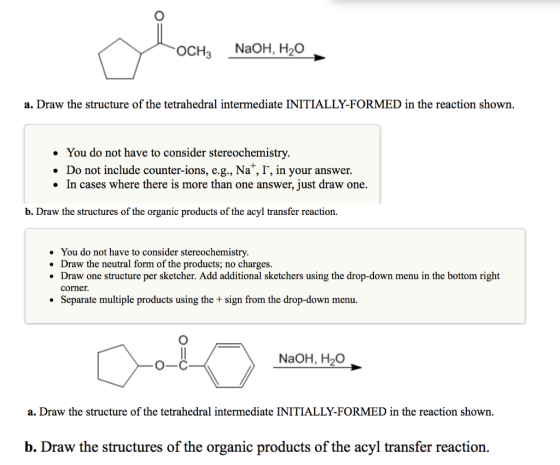OCH3 NaOH, H20 a. Draw the structure of the tetrahedral intermediate INITIALLY-FORMED in the reaction shown. . You do not have to consider stereochemistry. . Do not include counter-ions, e.g., Na+, I, in your answer. In cases where there is more than one answer, just draw one. b. Draw the structures of the organic products of the acyl transfer reaction. You do not have to consider stereochemistry. Draw the neutral form of the products; no charges Draw one structure per sketcher. Add additional sketchers using the drop-down menu in the bottom right corner . * Separate multiple products using the + sign from the drop-down menu. NaOH, H20 O-C a. Draw the structure of the tetrahedral intermediate INITIALLY-FORMED in the reaction shown. b. Draw the structures of the organic products of the acyl transfer reaction.