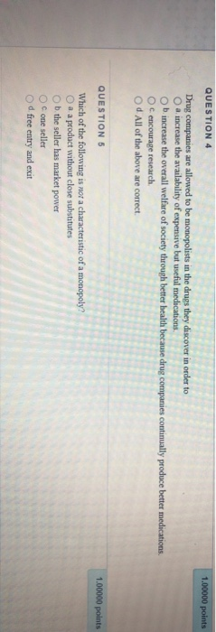 QUESTION 4 1.00000 points Drug companies are allowed to be monopolists in the drugs they discover in order to a increase the