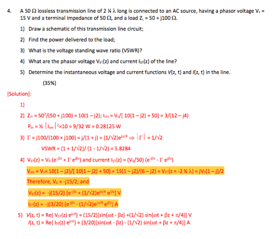 4, A 50 Ω lossless transmission line of 2 ¼ λ long is connected to an AC source, having a phasor voltage V,- 15 V and a terminal impedance of 50 Ω, and a load Z-50 +j 100 Ω. 1) Draw a schematic of this transmission line circuit; 2) Find the power delivered to the load; 3) What is the voltage standing wave ratio (VSWR)? 4) What are the phasor voltage Vsr(z) and current Isr(z) of the line? 5) Determine the instantaneous voltage and current functions Vz, t) and (z, t) in the line. (35%) Solution] 1) 2) Zr = 50/50+ j100)-10(1-j2); Isr,-W[ 10(1-j2) + 50)-3/(12-j4) Pin : ½ I Isin 1 2x10-9/32 w = 0.28125 w VSWR = (1 + 1/V2)/ (1-1/V2) = 5.8284 4) Vsr(z) = Vo (e-ile-r eie) and current Isr(z) = (Vo/50) (elle-r eiBe) Therefore, Vo =-j15/2 and