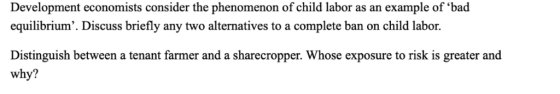 Development economists consider the phenomenon of child labor as an example of bad Discuss briefly any two alternatives to a complete ban on child 1 Distinguish between a tenant farmer and a sharecropper. Whose exposure to risk is greater and why?