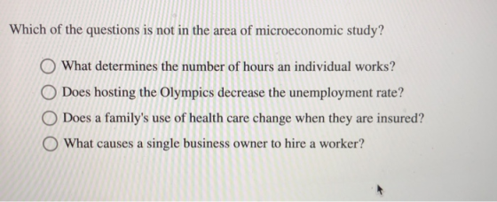 Which of the questions is not in the area of microeconomic study? O What determines the number of hours an individual works? O Does hosting the Olympics decrease the unemployment rate? O Does a familys use of health care change when they are insured? O What causes a single business owner to hire a worker?