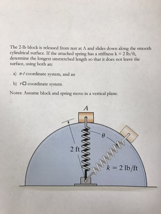 The 2-lb block is released from rest at A and slides down along the smooth cylindrical surface. If the attached spring has a stiffness k 2 lb/ft, determine the longest unstretched length so that it does not leave the surface, using both an: a) n-t coordinate system, and an b) coordinate system Notes: Assume block and spring move in a vertical plane. k 2 lb/ft