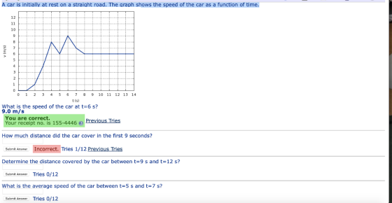 A car is initially at rest on a straight road. The graph shows the speed of the car as a function of time. 01 23 4 5 6 7 8 9 10 11 12 13 14 t (s) What is the speed of the car at t-6 s? 9.0 m/s You are correct Your receipt no. is 155-4446Previous Tries How much distance did the car cover in the first 9 seconds? Submit Answer Incorrect. Tries 1/12 Previous Tries Determine the distance covered by the car between t-9 s and t-12 s? Submit Answer Tries 0/12 What is the average speed of the car between t 5 s and t 7 s? Submit Answer Tries 0/12