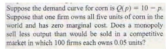 Suppose the demand curve for corn is Q(p) 10-p. Suppose that one firm owns all five units of corn in the world and has zero marginal cost. Does a monopoly sell less output than would be sold in a competitive market in which 100 firms each owns 0.05 units?