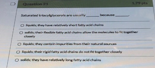 Question 21 1.79 pts Saturated triacylglycerols are usually because O liquids; they have relatively short fatty acid chains s