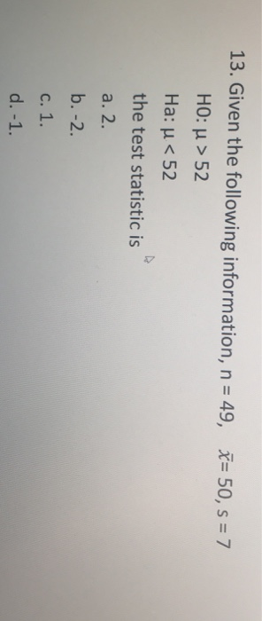 13. Given the following information, n = 49, Ž= 50, s = 7 HO: u > 52 Ha: u < 52 the test statistic is a. 2. b.-2. c. 1. d.-1.