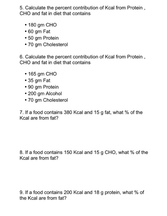 5. Calculate the percent contribution of Kcal from Protein CHO and fat in diet that contains 180 gm CHO 60 gm Fat 50 gm Protein 70 gm Cholesterol 6. Calculate the percent contribution of Kcal from Protein CHO and fat in diet that contains 165 gm CHO 35 gm Fat 90 gm Protein 200 gm Alcohol 70 gm Cholesterol 7. If a food contains 380 Kcal and 15 g fat, what of the Kcal are from fat? 8. If a food contains 150 Kcal and 15 g CHO, what of the Kcal are from fat? 9. If a food contains 200 Kcal and 18 g protein, what of the Kcal are from fat?