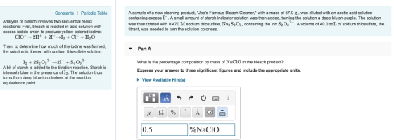 Analysis of bleach involves two sequential redox reactions: First, bleach is reacted in acid solution with excess iodide anion to produce yellow-colored iodine A sample of a new cleaning product, Joes Famous Bleach Cleaner, with a mass of 57.0 g, was diluted with an acetic acid solution containing excess I. A small amount of starch indicator solution was then added, turning the solution a deep bluish-purple. The solution was then titrated with 0.470 M sodium thiosulfate, Na2S203, containing the ion S203.A volume of 40.0 mL of sodium thiosulfate, the itrant, was needed to turn the solution colorless. Then, to determine how much of the iodine was formed the solution is titrated with sodium thiosulfate solution: PartA I2 2S2032 S4062 What is the percentage composition by mass of NaCIO in the bleach product? Express your answer to three significant figures and include the appropriate units. A bit of starch is added to the titration reaction. Starch is intensely blue in the presence of I2. The solution thus turns from deep blue to colorless at the reaction equivalence point. View Available Hint(s) 0.5 %NaClO