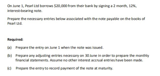 On June 1, Pearl Ltd borrows $20,000 from their bank by signing a 2 month, 12%, interest-bearing note. Prepare the necessary entries below associated with the note payable on the books of Pearl Ltd. Required: (a) Prepare the entry on June 1 when the note was issued. (b) Prepare any adjusting entries necessary on 30 June in order to prepare the monthly financial statements. Assume no other interest accrual entries have been made. (c) Prepare the entry to record payment of the note at maturity.