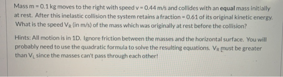 Mass m = 0.1 kg moves to the right with speed v = 0.44 m/s and collides with an equal mass initially at rest. After this inel