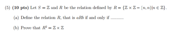 (5) (10 pts) Let S Z and R be the relation defined by R {Z x Z- (n,n)In E ZY. (a) Define the relation R, that is aRb if and only if (b) Prove that R Z x Z