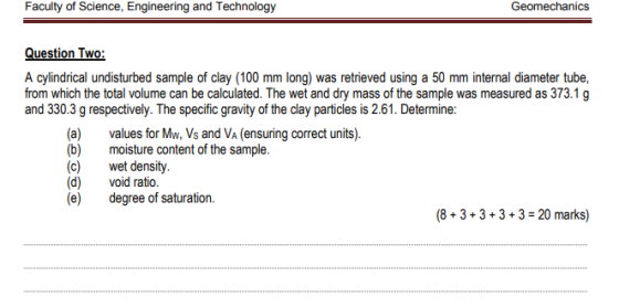 Question Two: A cylindrical undisturbed sample of clay (100 mm long) was retrieved using a 50 mm internal diameter tube, from which the total volume can be calculated. The wet and dry mass of the sample was measured as 373.1 g and 330.3 g respectively. The specific gravity of the clay particles is 2.61. Determine: (a) (b) (c) (d) (e) values for Mw, Vs and Va (ensuring correct units). moisture content of the sample. wet density. void ratio. degree of saturation. (8+3+3+3+3-20 marks)