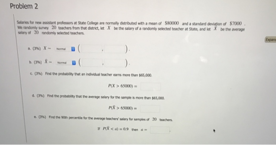 Problem 2 Salaries for new assistant professors at State College are normally distributed with a mean of $80000 and a standard deviation of $7000 We randomly survey 20 teachers from that district, let X be the salary of a randomly selected teacher at State, and let X be the average salary of 20 randomly selected teachers bxpan a.(3%)X~ b, (3%)8~ (3%) Normal Norma, D Find the probability that an individual teacher earns more than $65,000. P(X> 65000) d. (3%) Find the probability that the average salary for the sample is more than $65,000. P> 65000) e. (396) Frd te 90th percertie forthe average teachers salary for samples of 20 teachers. PR <a) 0.9 thena-