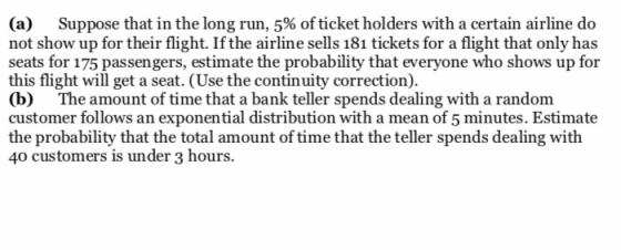 (a) Suppose that in the long run, 5% of ticket holders with a certain airline do not show up for their flight. If the airline sells 181 tickets for a flight that only has seats for 175 passengers, estimate the probability that everyone who shows up for this flight will get a seat. (Use the continuity correction). (b) The amount of time that a bank teller spends dealing with a random customer follows an exponential distribution with a mean of 5 minutes. Estimate the probability that the total amount of time that the teller spends dealing with 40 customers is under 3 hours.