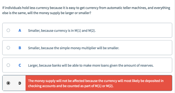 If individuals hold less currency because it is easy to get currency from automatic teller machines, and everything else is the same, will the money supply be larger or smaller? OASmaller, because currency is in M(1) and M(2). O B Smaller, because the simple money multiplier will be smaller. OCLarger, because banks will be able to make more loans given the amount of reserves. The money supply will not be affected because the currency will most likely be deposited in checking accounts and be counted as part of M(1) or M(2).